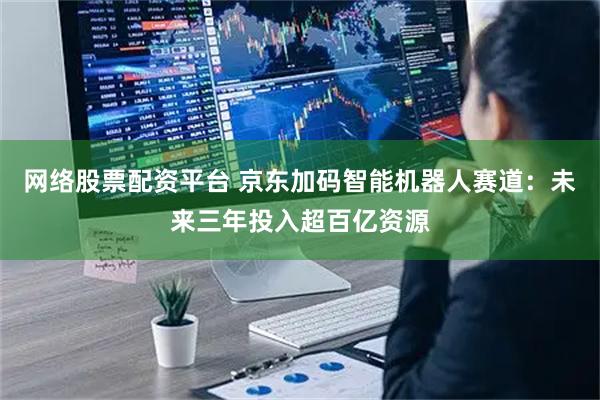 网络股票配资平台 京东加码智能机器人赛道：未来三年投入超百亿资源