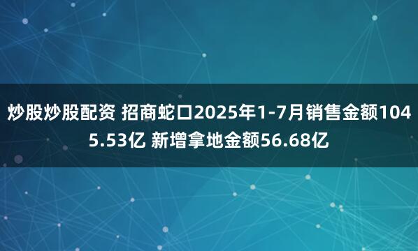 炒股炒股配资 招商蛇口2025年1-7月销售金额1045.53亿 新增拿地金额56.68亿