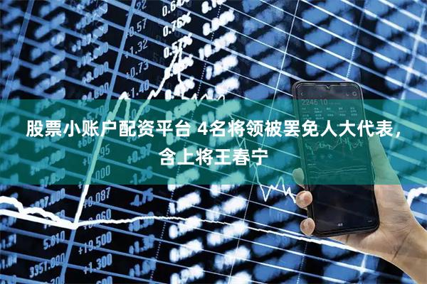 股票小账户配资平台 4名将领被罢免人大代表，含上将王春宁