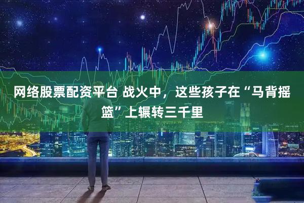 网络股票配资平台 战火中，这些孩子在“马背摇篮”上辗转三千里