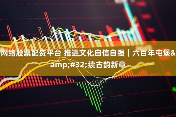 网络股票配资平台 推进文化自信自强｜六百年屯堡 续古韵新章