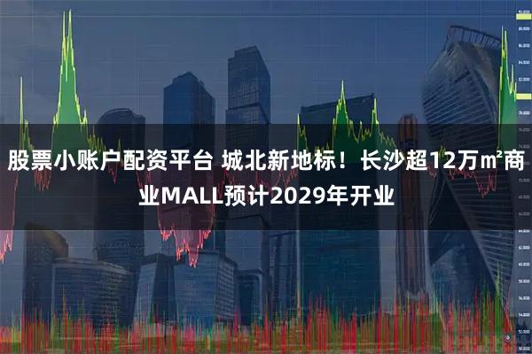 股票小账户配资平台 城北新地标！长沙超12万㎡商业MALL预计2029年开业