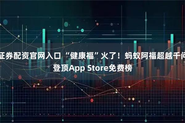 证券配资官网入口 “健康福”火了！蚂蚁阿福超越千问登顶App Store免费榜