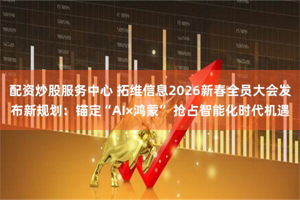 配资炒股服务中心 拓维信息2026新春全员大会发布新规划：锚定“AI×鸿蒙” 抢占智能化时代机遇