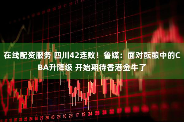 在线配资服务 四川42连败！鲁媒：面对酝酿中的CBA升降级 开始期待香港金牛了