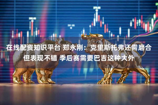 在线配资知识平台 郑永刚：克里斯托弗还需磨合但表现不错 季后赛需要巴吉这种大外