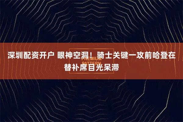 深圳配资开户 眼神空洞！骑士关键一攻前哈登在替补席目光呆滞
