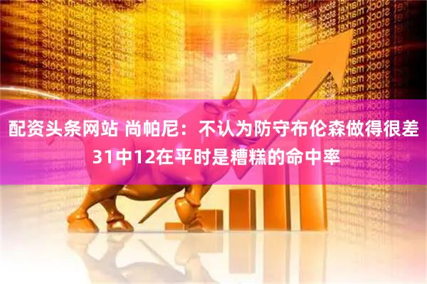 配资头条网站 尚帕尼：不认为防守布伦森做得很差 31中12在平时是糟糕的命中率